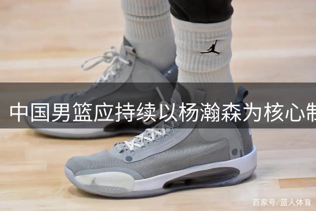 中国男篮应持续以杨瀚森为核心制定战术