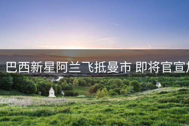 巴西新星阿兰飞抵曼市 即将官宣加盟蓝月亮